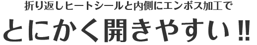 折り返しヒートシールと内側にエンボス加工でとにかく開きやすい‼